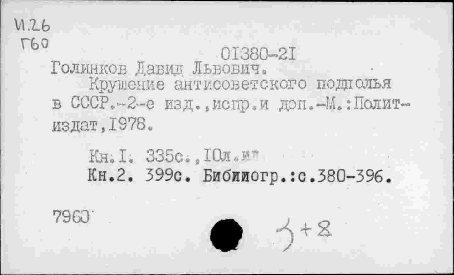 ﻿\Л1.Ь
ГЬ°	01380-21
Голинков Давид Львович»
Крушение антисоветского подполья в СССР.-2-е изд.,испр.и доп.-М. Политиздат, 1978.
Кн. I. 335с. ,10л.и”*
Кн.2. 399с. Бибииогр.:с.380-396.
7960
+ 2